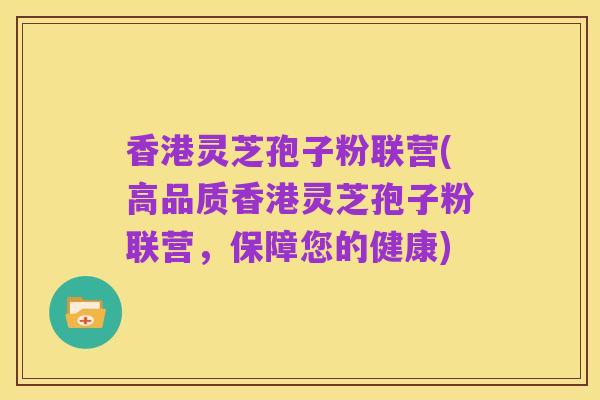 香港灵芝孢子粉联营(高品质香港灵芝孢子粉联营,保障您的健康)