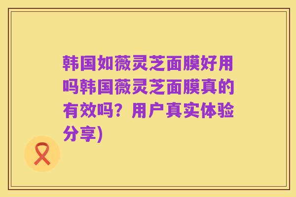 韩国如薇灵芝面膜好用吗韩国薇灵芝面膜真的有效吗?用户真实体验分享)