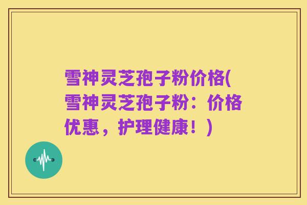 雪神灵芝孢子粉价格(雪神灵芝孢子粉:价格优惠,护理健康!)