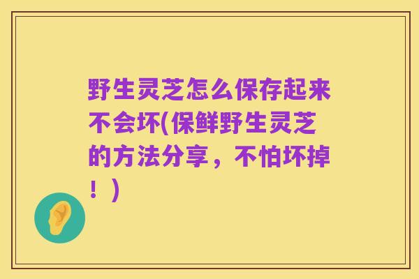 野生灵芝怎么保存起来不会坏(保鲜野生灵芝的方法分享,不怕坏掉!)