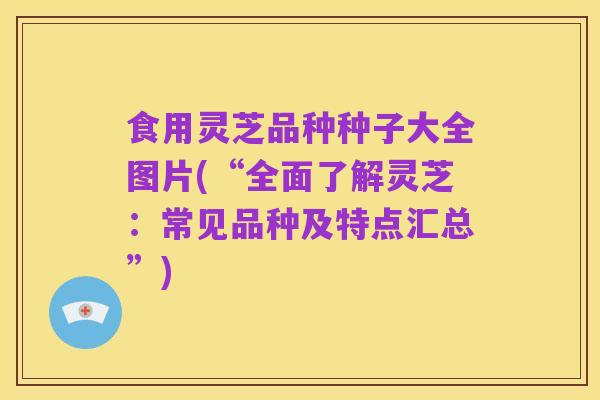 食用灵芝品种种子大全图片(“全面了解灵芝：常见品种及特点汇总”)