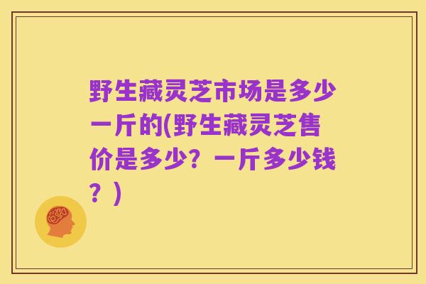 野生藏灵芝市场是多少一斤的(野生藏灵芝售价是多少？一斤多少钱？)