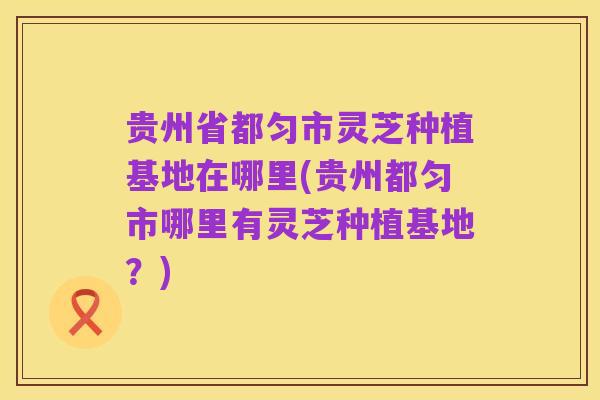 贵州省都匀市灵芝种植基地在哪里(贵州都匀市哪里有灵芝种植基地？)