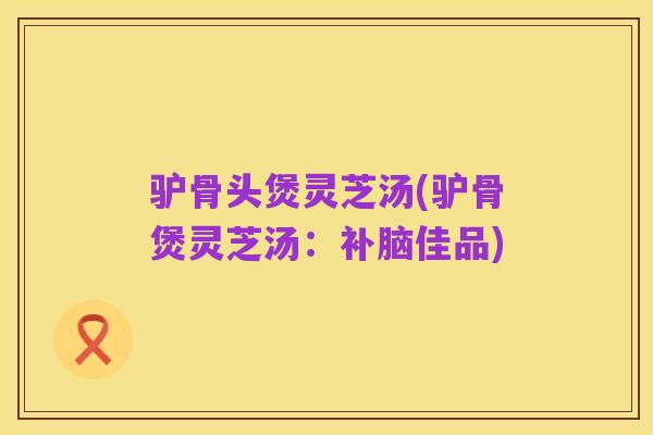 驴骨头煲灵芝汤(驴骨煲灵芝汤:补脑佳品)