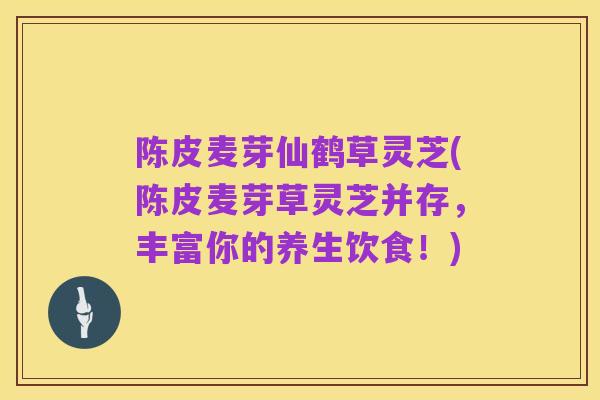陈皮麦芽仙鹤草灵芝(陈皮麦芽草灵芝并存,丰富你的养生饮食!)