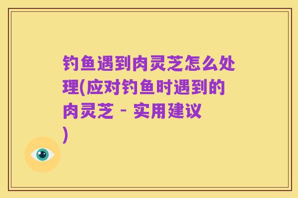 钓鱼遇到肉灵芝怎么处理(应对钓鱼时遇到的肉灵芝 - 实用建议)