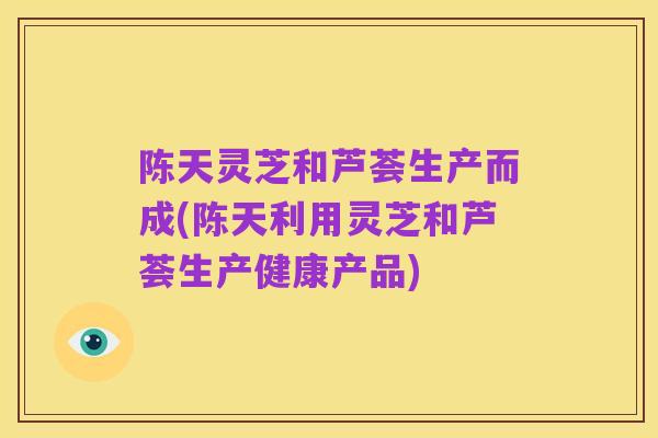 陈天灵芝和芦荟生产而成(陈天利用灵芝和芦荟生产健康产品)