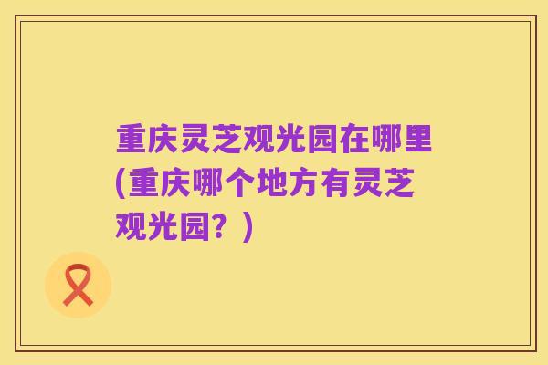 重庆灵芝观光园在哪里(重庆哪个地方有灵芝观光园？)