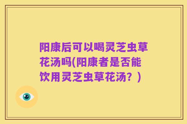 阳康后可以喝灵芝虫草花汤吗(阳康者是否能饮用灵芝虫草花汤?)