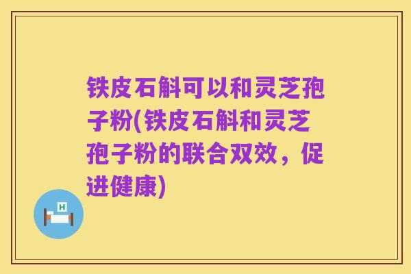 铁皮石斛可以和灵芝孢子粉(铁皮石斛和灵芝孢子粉的联合双效,促进健康)