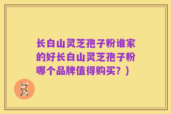长白山灵芝孢子粉谁家的好长白山灵芝孢子粉哪个品牌值得购买?)