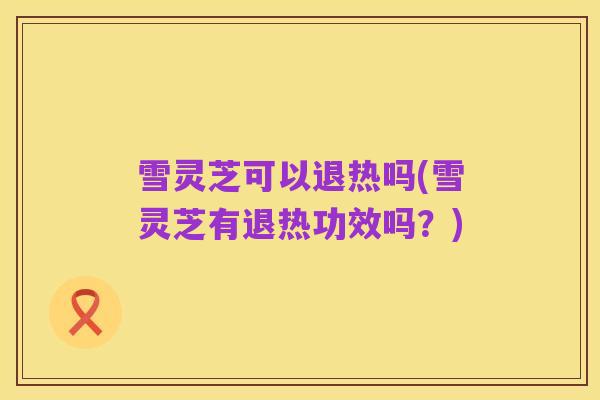 雪灵芝可以退热吗(雪灵芝有退热功效吗?)