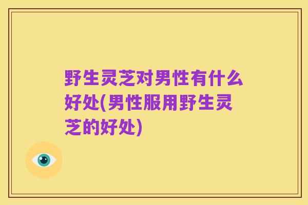 野生灵芝对男性有什么好处(男性服用野生灵芝的好处)