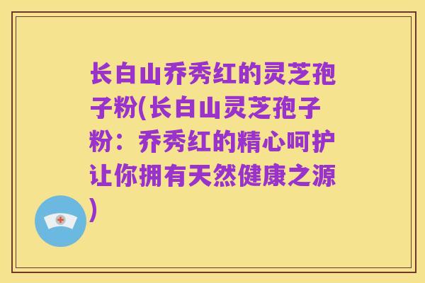 长白山乔秀红的灵芝孢子粉(长白山灵芝孢子粉：乔秀红的精心呵护让你拥有天然健康之源)