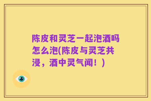 陈皮和灵芝一起泡酒吗怎么泡(陈皮与灵芝共浸,酒中灵气闻!)