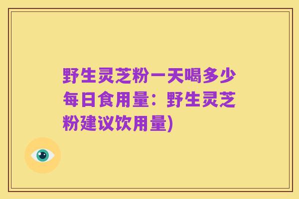 野生灵芝粉一天喝多少每日食用量:野生灵芝粉建议饮用量)