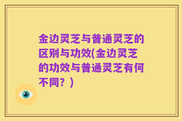 金边灵芝与普通灵芝的区别与功效(金边灵芝的功效与普通灵芝有何不同?)