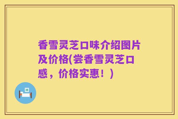 香雪灵芝口味介绍图片及价格(尝香雪灵芝口感,价格实惠!)