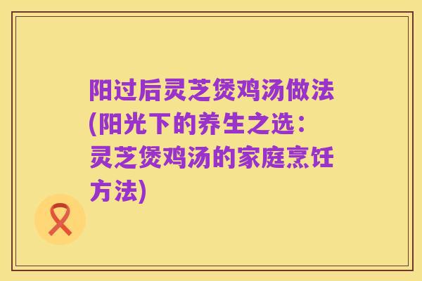阳过后灵芝煲鸡汤做法(阳光下的养生之选:灵芝煲鸡汤的家庭烹饪方法)