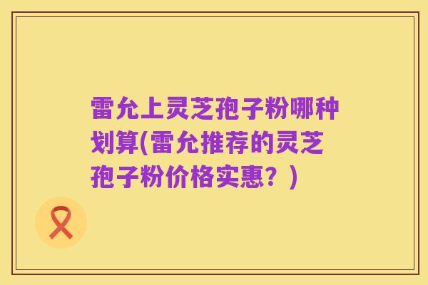 雷允上灵芝孢子粉哪种划算(雷允推荐的灵芝孢子粉价格实惠？)
