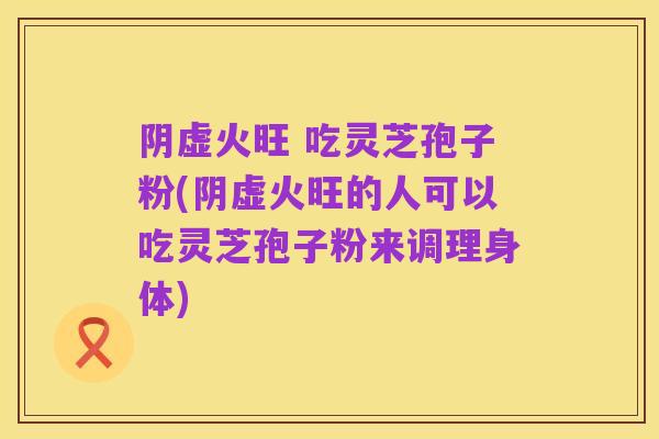 阴虚火旺 吃灵芝孢子粉(阴虚火旺的人可以吃灵芝孢子粉来调理身体)