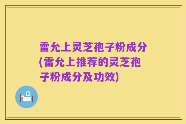 雷允上灵芝孢子粉成分(雷允上推荐的灵芝孢子粉成分及功效)