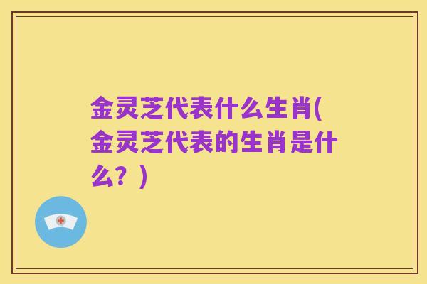 金灵芝代表什么生肖(金灵芝代表的生肖是什么?)