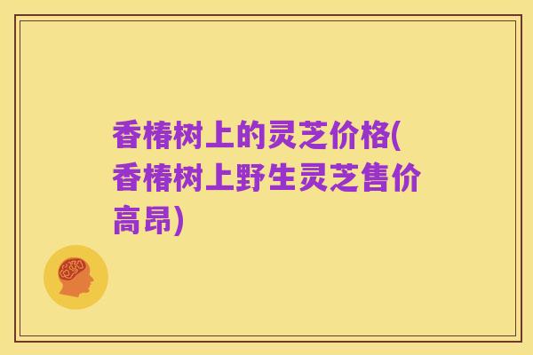 香椿树上的灵芝价格(香椿树上野生灵芝售价高昂)