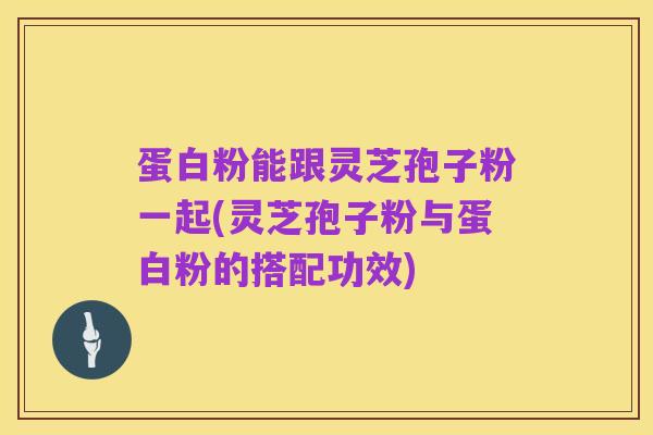 蛋白粉能跟灵芝孢子粉一起(灵芝孢子粉与蛋白粉的搭配功效)