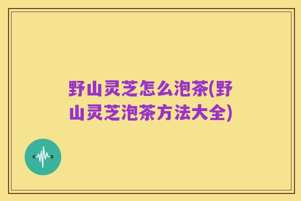 野山灵芝怎么泡茶(野山灵芝泡茶方法大全)