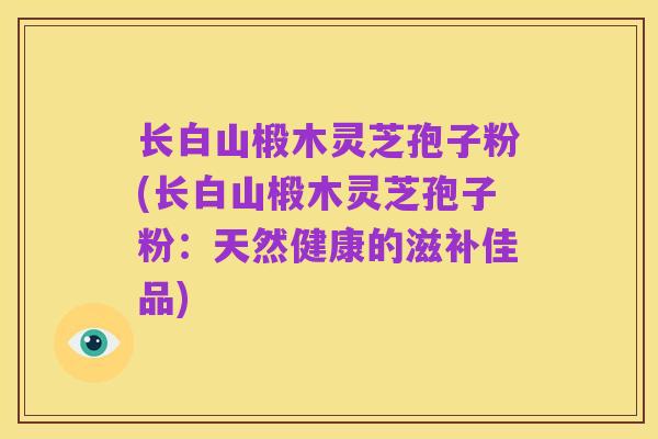 长白山椴木灵芝孢子粉(长白山椴木灵芝孢子粉:天然健康的滋补佳品)