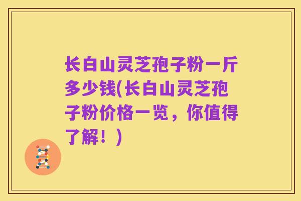 长白山灵芝孢子粉一斤多少钱(长白山灵芝孢子粉价格一览,你值得了解!)