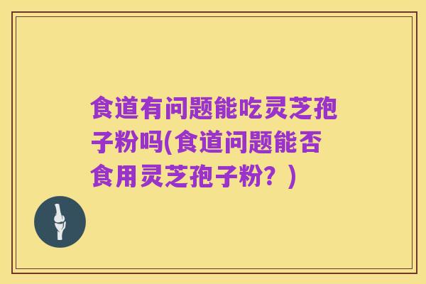 食道有问题能吃灵芝孢子粉吗(食道问题能否食用灵芝孢子粉？)