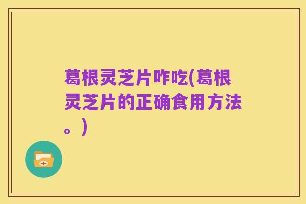 葛根灵芝片咋吃(葛根灵芝片的正确食用方法。)