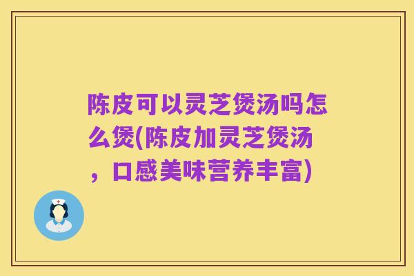 陈皮可以灵芝煲汤吗怎么煲(陈皮加灵芝煲汤，口感美味营养丰富)