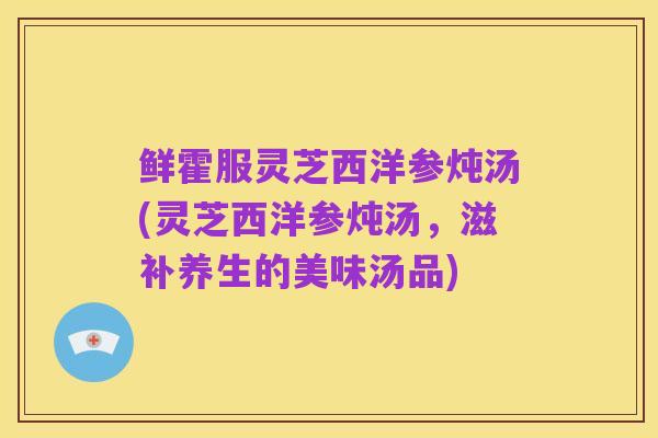 鲜霍服灵芝西洋参炖汤(灵芝西洋参炖汤，滋补养生的美味汤品)