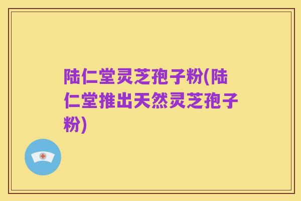陆仁堂灵芝孢子粉(陆仁堂推出天然灵芝孢子粉)