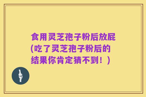 食用灵芝孢子粉后放屁(吃了灵芝孢子粉后的结果你肯定猜不到！)