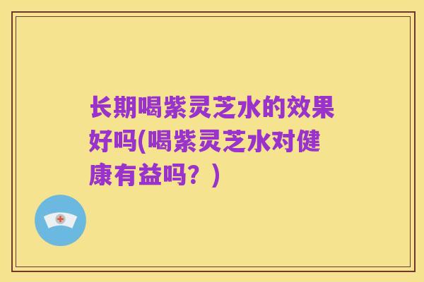 长期喝紫灵芝水的效果好吗(喝紫灵芝水对健康有益吗?)