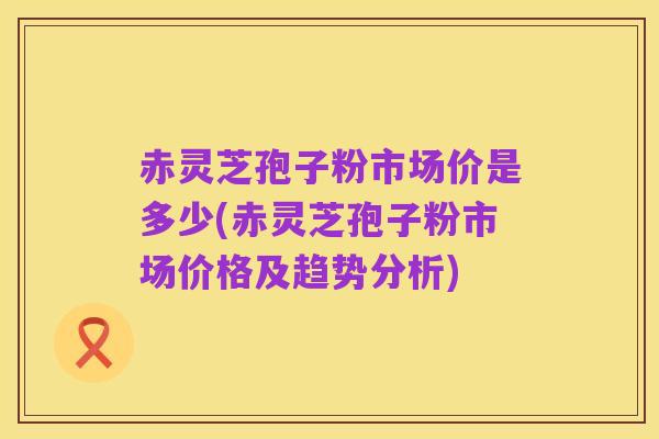 赤灵芝孢子粉市场价是多少(赤灵芝孢子粉市场价格及趋势分析)
