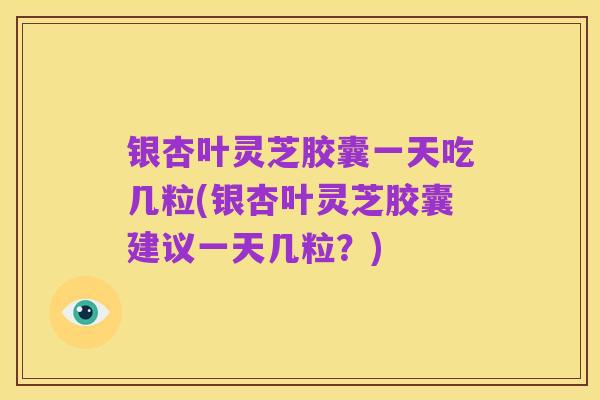 银杏叶灵芝胶囊一天吃几粒(银杏叶灵芝胶囊建议一天几粒?)