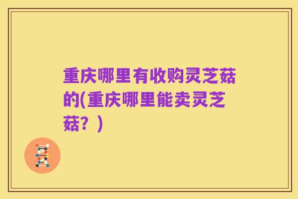 重庆哪里有收购灵芝菇的(重庆哪里能卖灵芝菇?)