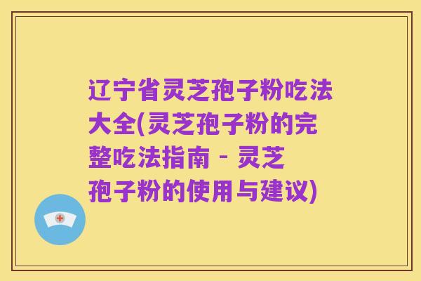 辽宁省灵芝孢子粉吃法大全(灵芝孢子粉的完整吃法指南 - 灵芝孢子粉的使用与建议)