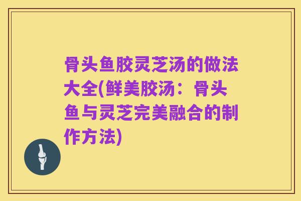 骨头鱼胶灵芝汤的做法大全(鲜美胶汤:骨头鱼与灵芝完美融合的制作方法)