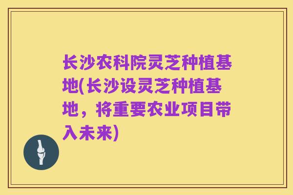 长沙农科院灵芝种植基地(长沙设灵芝种植基地,将重要农业项目带入未来)