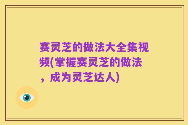 赛灵芝的做法大全集视频(掌握赛灵芝的做法,成为灵芝达人)