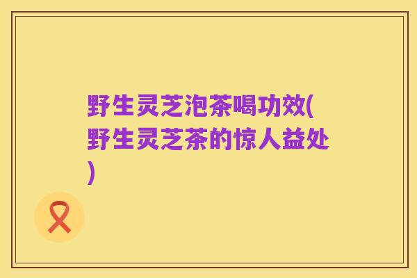 野生灵芝泡茶喝功效(野生灵芝茶的惊人益处)