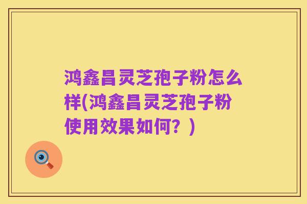 鸿鑫昌灵芝孢子粉怎么样(鸿鑫昌灵芝孢子粉使用效果如何？)
