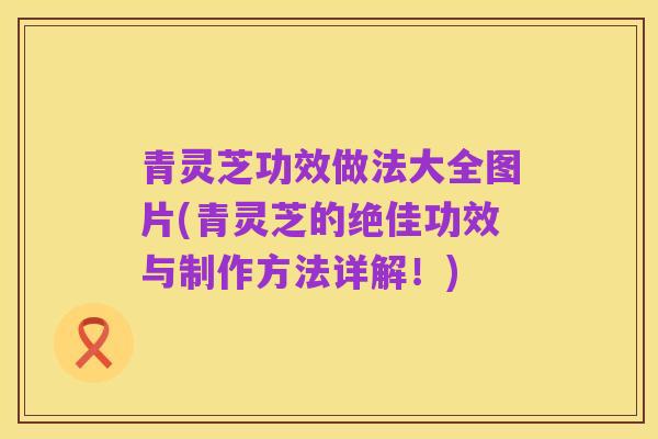 青灵芝功效做法大全图片(青灵芝的绝佳功效与制作方法详解!)