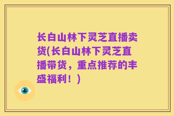 长白山林下灵芝直播卖货(长白山林下灵芝直播带货，重点推荐的丰盛福利！)